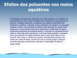 Efeitos dos poluentes nos meios aquáticos A introdução de substancias poluentes nos corpos aquáticos, ao modificar as características do meio, altera a relação entre produtores e consumidores.Se diminuir o oxigênio dissolvido, as espécies que realizam fotossíntese têm tendência a proliferar, enquanto as que necessitam do oxigênio na respiração, podendo resultar numa situação de Hipóxia. Esta alteração da relação entre produtores e consumidores pode levar igualmente à proliferação de algas e organismos produtores de produtos tóxicos. A inserção de compostos tóxicos pode ser absorvida pelos organismos, ocorrendo bioacumulação, compostos esses que entrando na cadeia alimentar pode causar sérios danos ao ser humano. Pelo menos 2 milhões de pessoas, principalmente crianças com menos de 5 anos de idade, morrem por ano no mundo devido a doenças causadas pela água contaminada, segundo a Organização Mundial da Saúde (OMS ) 