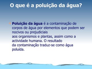 O que é a poluição da água? Poluição da água  é a contaminação de corpos de água por elementos que podem ser nocivos ou prejudiciais aos organismos e plantas, assim como a actividade humana. O resultado da contaminação traduz-se como água poluída. 