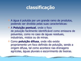 classificação A água é poluída por um grande ramo de produtos, podendo ser dividida pelas suas características: A  Poluição pontual , onde o foco de poluição facilmente identificável como emissora de poluentes, como no caso de águas residuais, industriais, mistos ou de minas. Como  poluição difusa , onde não existe propriamente um foco definido de poluição, sendo a origem difusa, tal como acontece nas drenagens agrícolas, águas pluviais e escorrimento de lixeiras. 