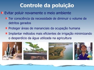 Controle da poluição Evitar poluir novamente o meio ambiente Ter consciência da necessidade de diminuir o volume de detritos gerados Proteger áreas de mananciais da ocupação humana Implantar métodos mais eficientes de irrigação minimizando o desperdício da água utilizada na agricultura 
