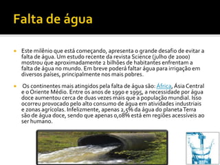    Este milênio que está começando, apresenta o grande desafio de evitar a
    falta de água. Um estudo recente da revista Science (julho de 2000)
    mostrou que aproximadamente 2 bilhões de habitantes enfrentam a
    falta de água no mundo. Em breve poderá faltar água para irrigação em
    diversos países, principalmente nos mais pobres.
   Os continentes mais atingidos pela falta de água são: África, Ásia Central
    e o Oriente Médio. Entre os anos de 1990 e 1995, a necessidade por água
    doce aumentou cerca de duas vezes mais que a população mundial. Isso
    ocorreu provocado pelo alto consumo de água em atividades industriais
    e zonas agrícolas. Infelizmente, apenas 2,5% da água do planeta Terra
    são de água doce, sendo que apenas 0,08% está em regiões acessíveis ao
    ser humano.
 