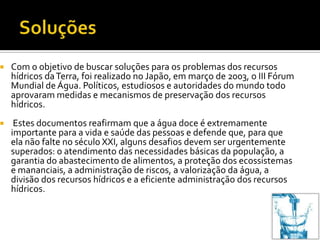    Com o objetivo de buscar soluções para os problemas dos recursos
    hídricos da Terra, foi realizado no Japão, em março de 2003, o III Fórum
    Mundial de Água. Políticos, estudiosos e autoridades do mundo todo
    aprovaram medidas e mecanismos de preservação dos recursos
    hídricos.
    Estes documentos reafirmam que a água doce é extremamente
    importante para a vida e saúde das pessoas e defende que, para que
    ela não falte no século XXI, alguns desafios devem ser urgentemente
    superados: o atendimento das necessidades básicas da população, a
    garantia do abastecimento de alimentos, a proteção dos ecossistemas
    e mananciais, a administração de riscos, a valorização da água, a
    divisão dos recursos hídricos e a eficiente administração dos recursos
    hídricos.
 