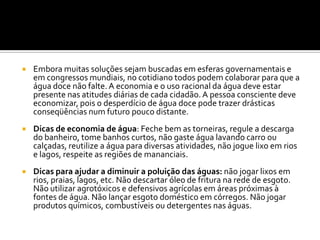    Embora muitas soluções sejam buscadas em esferas governamentais e
    em congressos mundiais, no cotidiano todos podem colaborar para que a
    água doce não falte. A economia e o uso racional da água deve estar
    presente nas atitudes diárias de cada cidadão. A pessoa consciente deve
    economizar, pois o desperdício de água doce pode trazer drásticas
    conseqüências num futuro pouco distante.
   Dicas de economia de água: Feche bem as torneiras, regule a descarga
    do banheiro, tome banhos curtos, não gaste água lavando carro ou
    calçadas, reutilize a água para diversas atividades, não jogue lixo em rios
    e lagos, respeite as regiões de mananciais.
   Dicas para ajudar a diminuir a poluição das águas: não jogar lixos em
    rios, praias, lagos, etc. Não descartar óleo de fritura na rede de esgoto.
    Não utilizar agrotóxicos e defensivos agrícolas em áreas próximas à
    fontes de água. Não lançar esgoto doméstico em córregos. Não jogar
    produtos químicos, combustíveis ou detergentes nas águas.
 