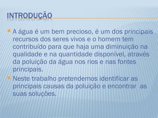  A água é um bem precioso, é um dos principais
  recursos dos seres vivos e o homem tem
  contribuído para que haja uma diminuição na
  qualidade e na quantidade disponível, através
  da poluição da água nos rios e nas fontes
  principais.
 Neste trabalho pretendemos identificar as
  principais causas da poluição e encontrar as
  suas soluções.
 