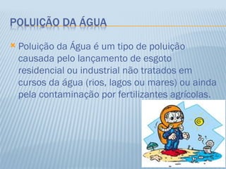    Poluição da Água é um tipo de poluição
    causada pelo lançamento de esgoto
    residencial ou industrial não tratados em
    cursos da água (rios, lagos ou mares) ou ainda
    pela contaminação por fertilizantes agrícolas.
 