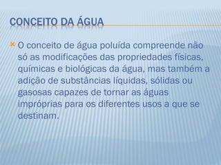    O conceito de água poluída compreende não
    só as modificações das propriedades físicas,
    químicas e biológicas da água, mas também a
    adição de substâncias líquidas, sólidas ou
    gasosas capazes de tornar as águas
    impróprias para os diferentes usos a que se
    destinam.
 