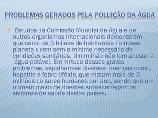     Estudos da Comissão Mundial de Água e de
    outros organismos internacionais demonstram
    que cerca de 3 biliões de habitantes no nosso
    planeta vivem sem o mínimo necessário de
    condições sanitárias. Um milhão não tem acesso à
     água potável. Em virtude desses graves
    problemas, espalham-se diversas doenças como,
    hepatite e febre tifóide, que matam mais de 5
    milhões de seres humanos por ano, sendo que um
    número maior de doentes sobrecarregam os
    sistemas de saúde destes países.
 