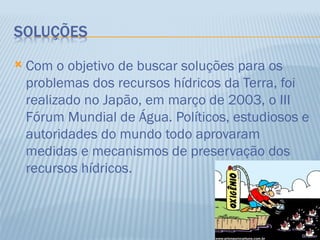    Com o objetivo de buscar soluções para os
    problemas dos recursos hídricos da Terra, foi
    realizado no Japão, em março de 2003, o III
    Fórum Mundial de Água. Políticos, estudiosos e
    autoridades do mundo todo aprovaram
    medidas e mecanismos de preservação dos
    recursos hídricos.
 