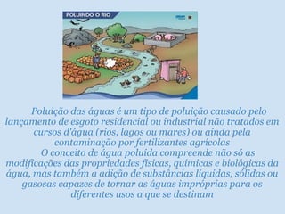      Poluição das águas é um tipo de poluição causado pelo
lançamento de esgoto residencial ou industrial não tratados em
cursos d'água (rios, lagos ou mares) ou ainda pela
contaminação por fertilizantes agrícolas
O conceito de água poluída compreende não só as
modificações das propriedades físicas, químicas e biológicas da
água, mas também a adição de substâncias líquidas, sólidas ou
gasosas capazes de tornar as águas impróprias para os
diferentes usos a que se destinam

 