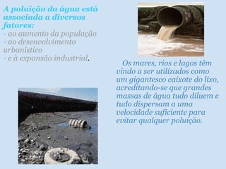 A poluição da água está
associada a diversos
fatores:
- ao aumento da população
- ao desenvolvimento
urbanístico
- e à expansão industrial.

   Os mares, rios e lagos têm
vindo a ser utilizados como
um gigantesco caixote do lixo,
acreditando-se que grandes
massas de água tudo diluem e
tudo dispersam a uma
velocidade suficiente para
evitar qualquer poluição.

 