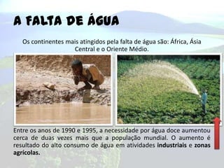A Falta de Água
Os continentes mais atingidos pela falta de água são: África, Ásia
Central e o Oriente Médio.

Entre os anos de 1990 e 1995, a necessidade por água doce aumentou
cerca de duas vezes mais que a população mundial. O aumento é
resultado do alto consumo de água em atividades industriais e zonas
agrícolas.

 