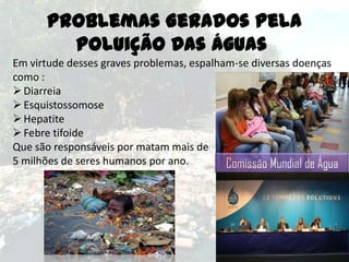Problemas Gerados Pela
Poluição Das Águas
Em virtude desses graves problemas, espalham-se diversas doenças
como :
 Diarreia
 Esquistossomose
 Hepatite
 Febre tifoide
Que são responsáveis por matam mais de
5 milhões de seres humanos por ano.
Comissão Mundial de Água

 