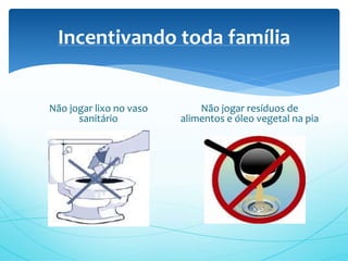 Incentivando toda família
Não jogar lixo no vaso
sanitário
Não jogar resíduos de
alimentos e óleo vegetal na pia
 