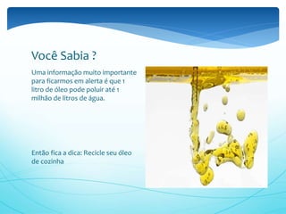 Uma informação muito importante
para ficarmos em alerta é que 1
litro de óleo pode poluir até 1
milhão de litros de água.
Então fica a dica: Recicle seu óleo
de cozinha
Você Sabia ?
 