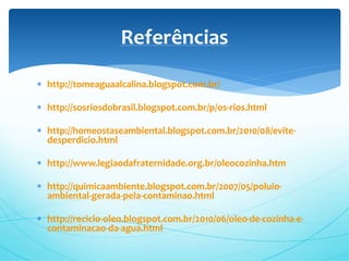  http://tomeaguaalcalina.blogspot.com.br/
 http://sosriosdobrasil.blogspot.com.br/p/os-rios.html
 http://homeostaseambiental.blogspot.com.br/2010/08/evite-
desperdicio.html
 http://www.legiaodafraternidade.org.br/oleocozinha.htm
 http://quimicaambiente.blogspot.com.br/2007/05/poluio-
ambiental-gerada-pela-contaminao.html
 http://reciclo-oleo.blogspot.com.br/2010/06/oleo-de-cozinha-e-
contaminacao-da-agua.html
Referências
 
