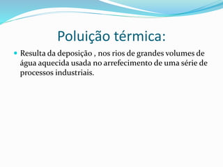 Poluição térmica:
 Resulta da deposição , nos rios de grandes volumes de
água aquecida usada no arrefecimento de uma série de
processos industriais.
 