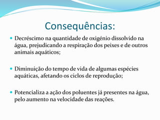 Consequências:
 Decréscimo na quantidade de oxigénio dissolvido na
água, prejudicando a respiração dos peixes e de outros
animais aquáticos;
 Diminuição do tempo de vida de algumas espécies
aquáticas, afetando os ciclos de reprodução;
 Potencializa a ação dos poluentes já presentes na água,
pelo aumento na velocidade das reações.
 