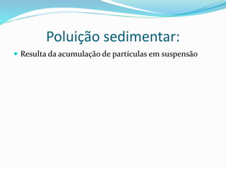 Poluição sedimentar:
 Resulta da acumulação de partículas em suspensão
 