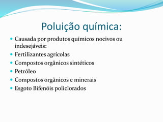 Poluição química:
 Causada por produtos químicos nocivos ou
indesejáveis:
 Fertilizantes agrícolas
 Compostos orgânicos sintéticos
 Petróleo
 Compostos orgânicos e minerais
 Esgoto Bifenóis policlorados
 