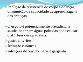  Redução da resistência do corpo a doenças,
diminuição da capacidade de aprendizagem
das crianças.
 O esgoto é potencialmente prejudicial à
saúde, nadar em águas poluídas pode causar
distúrbios desagradáveis:
gastroenterites,
irritação cutâneas
infecções de ouvido, nariz e garganta .
 