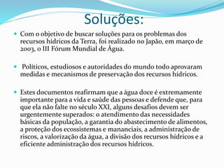 Soluções:
 Com o objetivo de buscar soluções para os problemas dos
recursos hídricos da Terra, foi realizado no Japão, em março de
2003, o III Fórum Mundial de Água.
 Políticos, estudiosos e autoridades do mundo todo aprovaram
medidas e mecanismos de preservação dos recursos hídricos.
 Estes documentos reafirmam que a água doce é extremamente
importante para a vida e saúde das pessoas e defende que, para
que ela não falte no século XXI, alguns desafios devem ser
urgentemente superados: o atendimento das necessidades
básicas da população, a garantia do abastecimento de alimentos,
a proteção dos ecossistemas e mananciais, a administração de
riscos, a valorização da água, a divisão dos recursos hídricos e a
eficiente administração dos recursos hídricos.
 