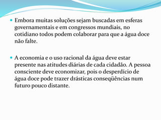  Embora muitas soluções sejam buscadas em esferas
governamentais e em congressos mundiais, no
cotidiano todos podem colaborar para que a água doce
não falte.
 A economia e o uso racional da água deve estar
presente nas atitudes diárias de cada cidadão. A pessoa
consciente deve economizar, pois o desperdício de
água doce pode trazer drásticas conseqüências num
futuro pouco distante.
 