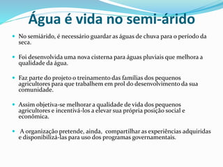 Água é vida no semi-árido
 No semiárido, é necessário guardar as águas de chuva para o período da
seca.
 Foi desenvolvida uma nova cisterna para águas pluviais que melhora a
qualidade da água.
 Faz parte do projeto o treinamento das famílias dos pequenos
agricultores para que trabalhem em prol do desenvolvimento da sua
comunidade.
 Assim objetiva-se melhorar a qualidade de vida dos pequenos
agricultores e incentivá-los a elevar sua própria posição social e
econômica.
 A organização pretende, ainda, compartilhar as experiências adquiridas
e disponibilizá-las para uso dos programas governamentais.
 