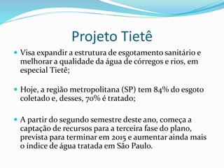 Projeto Tietê
 Visa expandir a estrutura de esgotamento sanitário e
melhorar a qualidade da água de córregos e rios, em
especial Tietê;
 Hoje, a região metropolitana (SP) tem 84% do esgoto
coletado e, desses, 70% é tratado;
 A partir do segundo semestre deste ano, começa a
captação de recursos para a terceira fase do plano,
prevista para terminar em 2015 e aumentar ainda mais
o índice de água tratada em São Paulo.
 