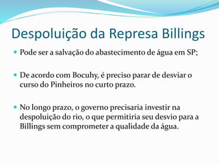 Despoluição da Represa Billings
 Pode ser a salvação do abastecimento de água em SP;
 De acordo com Bocuhy, é preciso parar de desviar o
curso do Pinheiros no curto prazo.
 No longo prazo, o governo precisaria investir na
despoluição do rio, o que permitiria seu desvio para a
Billings sem comprometer a qualidade da água.
 