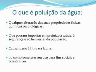 O que é poluição da água:
 Qualquer alteração das suas propriedades físicas,
químicas ou biológicas;
 Que possam importar em prejuízo à saúde, à
segurança e ao bem estar da população;
 Causar dano à flora e à fauna;
 ou comprometer o seu uso para fins sociais e
econômicos.
 