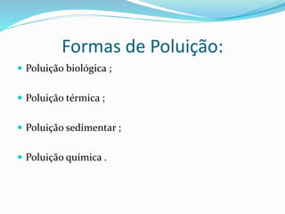 Formas de Poluição:
 Poluição biológica ;
 Poluição térmica ;
 Poluição sedimentar ;
 Poluição química .
 