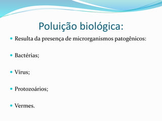 Poluição biológica:
 Resulta da presença de microrganismos patogênicos:
 Bactérias;
 Vírus;
 Protozoários;
 Vermes.
 
