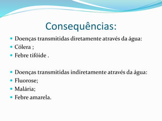 Consequências:
 Doenças transmitidas diretamente através da água:
 Cólera ;
 Febre tifóide .
 Doenças transmitidas indiretamente através da água:
 Fluorose;
 Malária;
 Febre amarela.
 