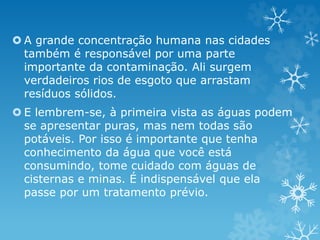  A grande concentração humana nas cidades
também é responsável por uma parte
importante da contaminação. Ali surgem
verdadeiros rios de esgoto que arrastam
resíduos sólidos.
 E lembrem-se, à primeira vista as águas podem
se apresentar puras, mas nem todas são
potáveis. Por isso é importante que tenha
conhecimento da água que você está
consumindo, tome cuidado com águas de
cisternas e minas. É indispensável que ela
passe por um tratamento prévio.
 