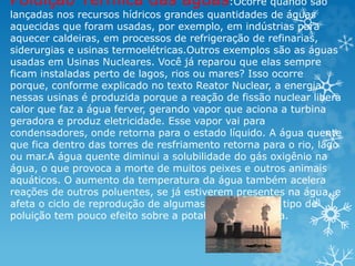 Poluição Térmica das águas:Ocorre quando são
lançadas nos recursos hídricos grandes quantidades de águas
aquecidas que foram usadas, por exemplo, em indústrias para
aquecer caldeiras, em processos de refrigeração de refinarias,
siderurgias e usinas termoelétricas.Outros exemplos são as águas
usadas em Usinas Nucleares. Você já reparou que elas sempre
ficam instaladas perto de lagos, rios ou mares? Isso ocorre
porque, conforme explicado no texto Reator Nuclear, a energia
nessas usinas é produzida porque a reação de fissão nuclear libera
calor que faz a água ferver, gerando vapor que aciona a turbina
geradora e produz eletricidade. Esse vapor vai para
condensadores, onde retorna para o estado líquido. A água quente
que fica dentro das torres de resfriamento retorna para o rio, lago
ou mar.A água quente diminui a solubilidade do gás oxigênio na
água, o que provoca a morte de muitos peixes e outros animais
aquáticos. O aumento da temperatura da água também acelera
reações de outros poluentes, se já estiverem presentes na água, e
afeta o ciclo de reprodução de algumas espécies. Esse tipo de
poluição tem pouco efeito sobre a potabilidade da água.
 