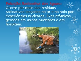 Poluição Radioativa das águas:
Ocorre por meio dos resíduos
radioativos lançados no ar e no solo por
experiências nucleares, lixos atômicos
gerados em usinas nucleares e em
hospitais.
 