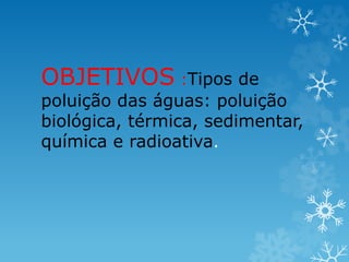 OBJETIVOS :Tipos de
poluição das águas: poluição
biológica, térmica, sedimentar,
química e radioativa.
 