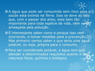  A água que pode ser consumida sem risco para a
saúde está extinta na Terra. Isso se deve ao fato
que, com o passar dos anos, esse bem tão
importante para toda espécie de vida, vem sendo
ameaçada pela poluição.
 É interessante saber como e porque isso vem
ocorrendo, e tomar medidas para a prevenção.
Mas primeiro vamos saber o que seria uma água
potável, ou seja, própria para o consumo.
 Para ser considerada potável, a água tem que
atender a determinados requisitos quanto a sua
natureza física, química e biológica.
 
