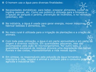  O homem usa a água para diversas finalidades:
 Necessidades domésticas: para beber, preparar alimentos, cuidar da
higiêne pessoal, etc. Como uso público é utilizada para a limpeza e
irrigação de parques e jardins, prevenção de incêndios, e na recreação
(piscinas), etc.
 Na indústria, a água é usada para gerar energia, mover máquinas,
fabricar bebidas e alimentos, etc.
 No meio rural é utilizada para a irrigação de plantações e a criação de
animais.
 Com toda essa utilização, a água é em parte aproveitada e em parte dá
origem a diversos resíduos. Em quantidades pequenas, eles são
decompostos pela ação de microorganismos. Por outro lado, a
quantidade excessiva de resíduos provoca uma degradação das bacias
fluviais e das costas, impossibilitando a vida nessas águas.
 Em síntese, os responsáveis pela poluição da água tornando-a
imprópria à vida, vegetal e animal e também para o consumo público,
agrícola e industrial são:
 