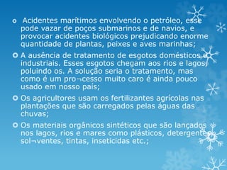  Acidentes marítimos envolvendo o petróleo, esse
pode vazar de poços submarinos e de navios, e
provocar acidentes biológicos prejudicando enorme
quantidade de plantas, peixes e aves marinhas;
 A ausência de tratamento de esgotos domésticos e
industriais. Esses esgotos chegam aos rios e lagos,
poluindo os. A solução seria o tratamento, mas
como é um pro¬cesso muito caro é ainda pouco
usado em nosso país;
 Os agricultores usam os fertilizantes agrícolas nas
plantações que são carregados pelas águas das
chuvas;
 Os materiais orgânicos sintéticos que são lançados
nos lagos, rios e mares como plásticos, detergentes,
sol¬ventes, tintas, inseticidas etc.;
 