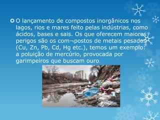  O lançamento de compostos inorgânicos nos
lagos, rios e mares feito pelas indústrias, como
ácidos, bases e sais. Os que oferecem maiores
perigos são os com¬postos de metais pesados
(Cu, Zn, Pb, Cd, Hg etc.), temos um exemplo:
a poluição de mercúrio, provocada por
garimpeiros que buscam ouro.
 