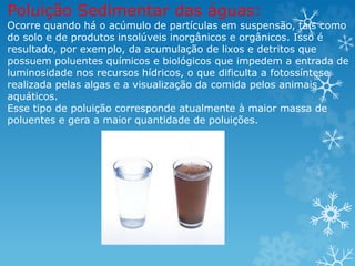 Poluição Sedimentar das águas:
Ocorre quando há o acúmulo de partículas em suspensão, tais como
do solo e de produtos insolúveis inorgânicos e orgânicos. Isso é
resultado, por exemplo, da acumulação de lixos e detritos que
possuem poluentes químicos e biológicos que impedem a entrada de
luminosidade nos recursos hídricos, o que dificulta a fotossíntese
realizada pelas algas e a visualização da comida pelos animais
aquáticos.
Esse tipo de poluição corresponde atualmente à maior massa de
poluentes e gera a maior quantidade de poluições.
 