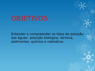 OBJETIVOS :
Entender o compreender os tipos de poluição
das águas: poluição biológica, térmica,
sedimentar, química e radioativa.
 