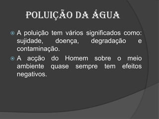 Poluição da águaA poluição tem vários significados como: sujidade, doença, degradação e contaminação.A acção do Homem sobre o meio ambiente quase sempre tem efeitos negativos. 
