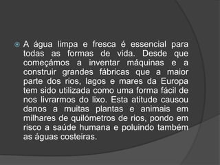 A água limpa e fresca é essencial para todas as formas de vida. Desde que começámos a inventar máquinas e a construir grandes fábricas que a maior parte dos rios, lagos e mares da Europa tem sido utilizada como uma forma fácil de nos livrarmos do lixo. Esta atitude causou danos a muitas plantas e animais em milhares de quilómetros de rios, pondo em risco a saúde humana e poluindo também as águas costeiras.