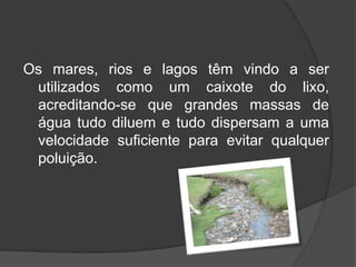 Os mares, rios e lagos têm vindo a ser utilizados como um caixote do lixo, acreditando-se que grandes massas de água tudo diluem e tudo dispersam a uma velocidade suficiente para evitar qualquer poluição.