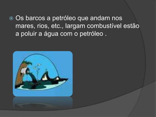 Os barcos a petróleo que andam nos mares, rios, etc., largam combustível estão a poluir a água com o petróleo .