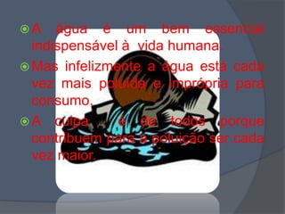A água é um bem essencial indispensável à  vida humana.Mas infelizmente a água está cada vez mais poluída e imprópria para consumo.A culpa  é de todos porque contribuem para a poluição ser cada vez maior.