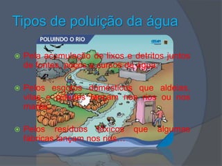 Tipos de poluição da águaPela acumulação de lixos e detritos juntos de fontes, poços e cursos de água;Pelos esgotos domésticos que aldeias, vilas e cidades lançam nos rios ou nos mares;Pelos resíduos tóxicos que algumas fábricas lançam nos rios…