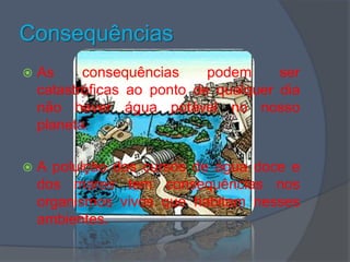 Consequências As consequências podem ser catastróficas ao ponto de qualquer dia não haver água potável no nosso planeta.A poluição dos cursos de água doce e dos mares tem consequências nos organismos vivos que habitam nesses ambientes.
